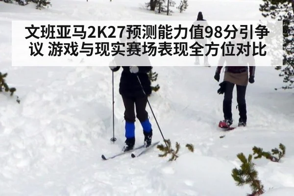 文班亚马2K27预测能力值98分引争议 游戏与现实赛场表现全方位对比